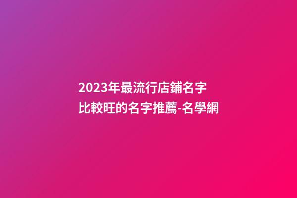 2023年最流行店鋪名字 比較旺的名字推薦-名學網-第1張-店鋪起名-玄機派